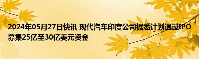 2024年05月27日快讯 现代汽车印度公司据悉计划通过IPO募集25亿至30亿美元资金