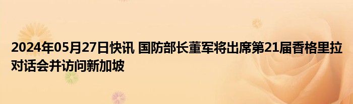 2024年05月27日快讯 国防部长董军将出席第21届香格里拉对话会并访问新加坡