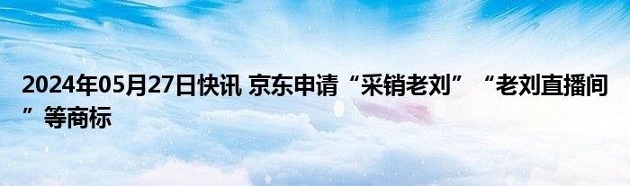 2024年05月27日快讯 京东申请“采销老刘”“老刘直播间”等商标