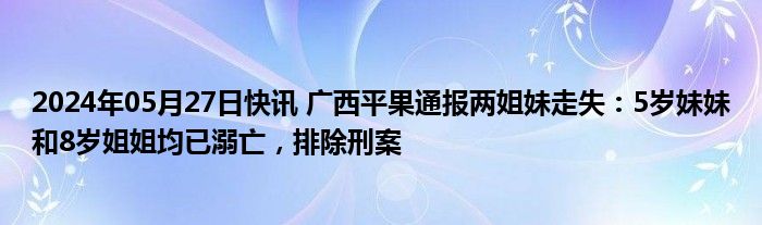 2024年05月27日快讯 广西平果通报两姐妹走失：5岁妹妹和8岁姐姐均已溺亡，排除刑案