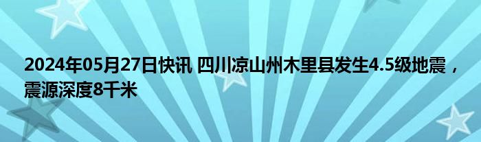 2024年05月27日快讯 四川凉山州木里县发生4.5级地震，震源深度8千米