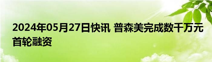 2024年05月27日快讯 普森美完成数千万元首轮融资