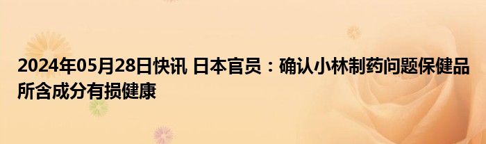 2024年05月28日快讯 日本官员：确认小林制药问题保健品所含成分有损健康