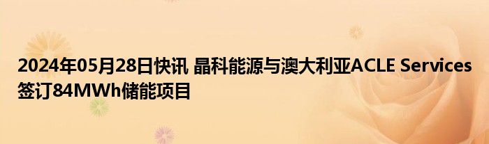 2024年05月28日快讯 晶科能源与澳大利亚ACLE Services签订84MWh储能项目