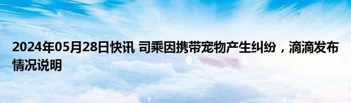 2024年05月28日快讯 司乘因携带宠物产生纠纷，滴滴发布情况说明