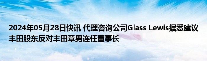 2024年05月28日快讯 代理咨询公司Glass Lewis据悉建议丰田股东反对丰田章男连任董事长