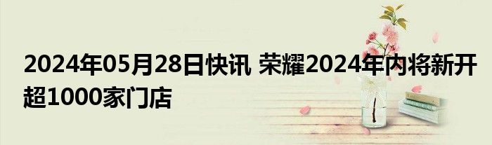 2024年05月28日快讯 荣耀2024年内将新开超1000家门店