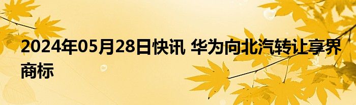 2024年05月28日快讯 华为向北汽转让享界商标