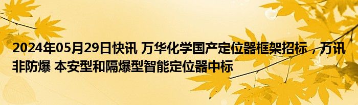 2024年05月29日快讯 万华化学国产定位器框架招标，万讯非防爆 本安型和隔爆型智能定位器中标