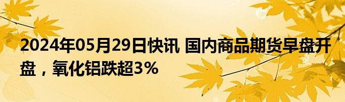 2024年05月29日快讯 国内商品期货早盘开盘，氧化铝跌超3%