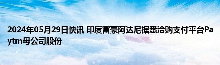 2024年05月29日快讯 印度富豪阿达尼据悉洽购支付平台Paytm母公司股份