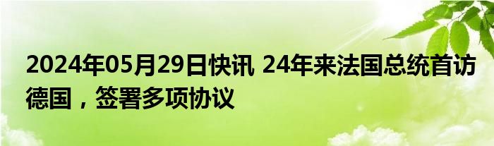 2024年05月29日快讯 24年来法国总统首访德国，签署多项协议