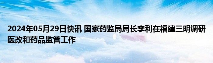 2024年05月29日快讯 国家药监局局长李利在福建三明调研医改和药品监管工作