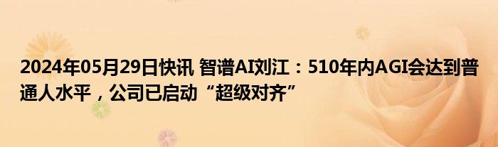 2024年05月29日快讯 智谱AI刘江：510年内AGI会达到普通人水平，公司已启动“超级对齐”