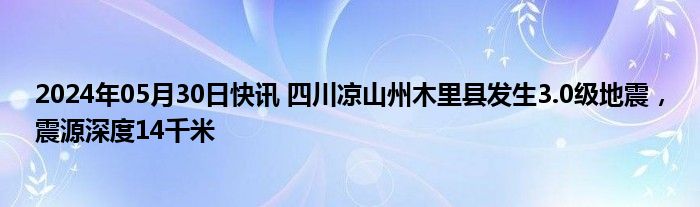 2024年05月30日快讯 四川凉山州木里县发生3.0级地震，震源深度14千米