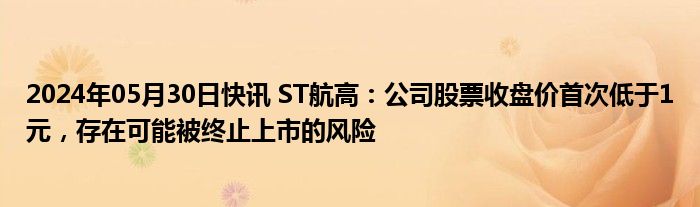 2024年05月30日快讯 ST航高：公司股票收盘价首次低于1元，存在可能被终止上市的风险