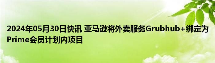 2024年05月30日快讯 亚马逊将外卖服务Grubhub+绑定为Prime会员计划内项目