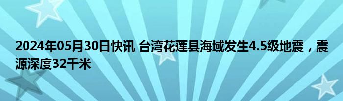2024年05月30日快讯 台湾花莲县海域发生4.5级地震，震源深度32千米