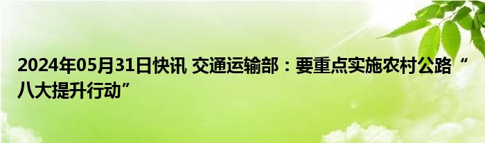 2024年05月31日快讯 交通运输部：要重点实施农村公路“八大提升行动”