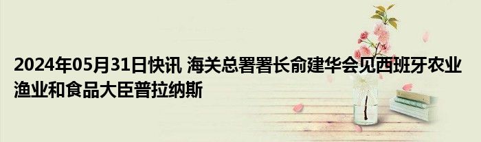 2024年05月31日快讯 海关总署署长俞建华会见西班牙农业 渔业和食品大臣普拉纳斯