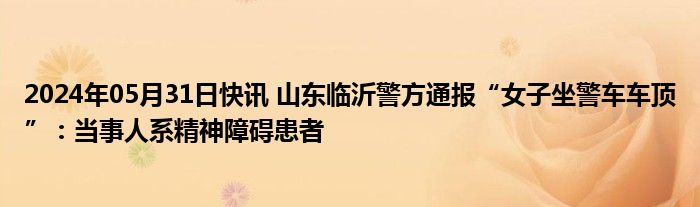 2024年05月31日快讯 山东临沂警方通报“女子坐警车车顶”：当事人系精神障碍患者