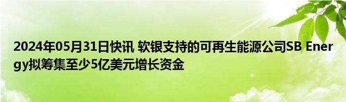 2024年05月31日快讯 软银支持的可再生能源公司SB Energy拟筹集至少5亿美元增长资金