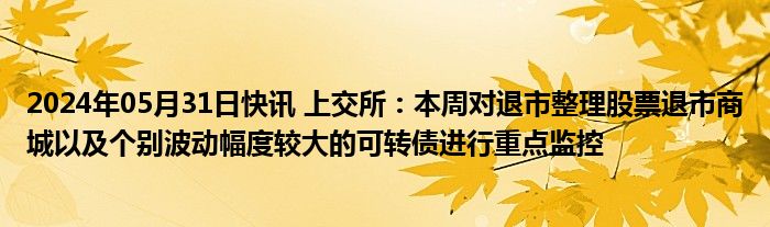 2024年05月31日快讯 上交所：本周对退市整理股票退市商城以及个别波动幅度较大的可转债进行重点监控