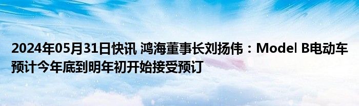 2024年05月31日快讯 鸿海董事长刘扬伟：Model B电动车预计今年底到明年初开始接受预订