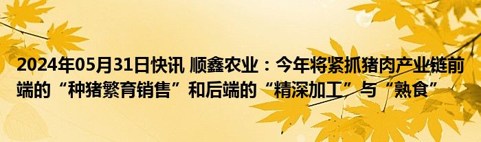 2024年05月31日快讯 顺鑫农业：今年将紧抓猪肉产业链前端的“种猪繁育销售”和后端的“精深加工”与“熟食”