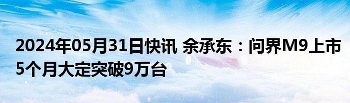 2024年05月31日快讯 余承东：问界M9上市5个月大定突破9万台