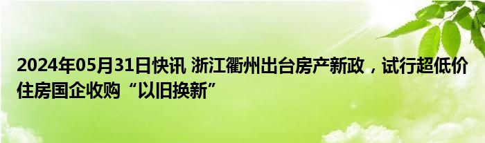 2024年05月31日快讯 浙江衢州出台房产新政，试行超低价住房国企收购“以旧换新”