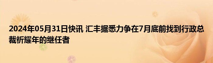 2024年05月31日快讯 汇丰据悉力争在7月底前找到行政总裁祈耀年的继任者