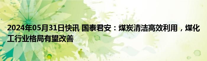 2024年05月31日快讯 国泰君安：煤炭清洁高效利用，煤化工行业格局有望改善