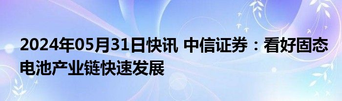 2024年05月31日快讯 中信证券：看好固态电池产业链快速发展