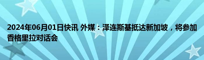 2024年06月01日快讯 外媒：泽连斯基抵达新加坡，将参加香格里拉对话会