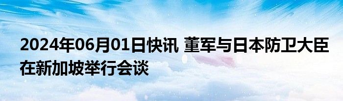 2024年06月01日快讯 董军与日本防卫大臣在新加坡举行会谈