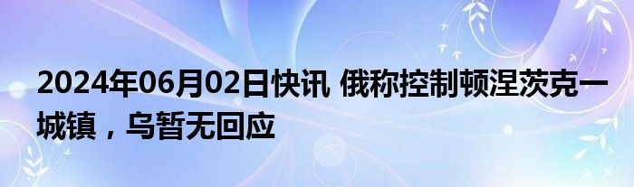 2024年06月02日快讯 俄称控制顿涅茨克一城镇，乌暂无回应