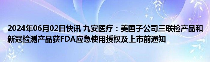 2024年06月02日快讯 九安医疗：美国子公司三联检产品和新冠检测产品获FDA应急使用授权及上市前通知