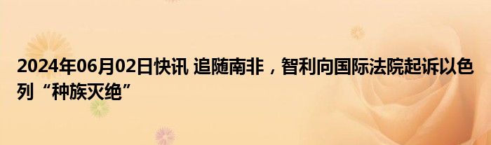 2024年06月02日快讯 追随南非，智利向国际法院起诉以色列“种族灭绝”