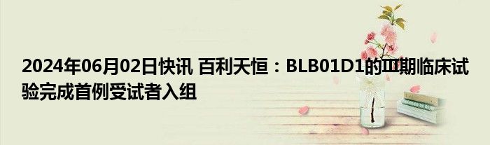 2024年06月02日快讯 百利天恒：BLB01D1的III期临床试验完成首例受试者入组