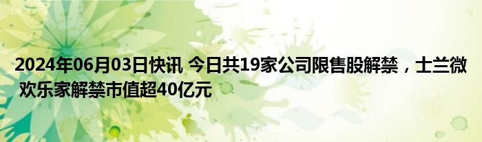 2024年06月03日快讯 今日共19家公司限售股解禁，士兰微 欢乐家解禁市值超40亿元