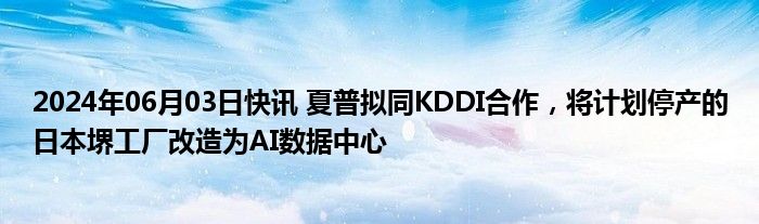 2024年06月03日快讯 夏普拟同KDDI合作，将计划停产的日本堺工厂改造为AI数据中心