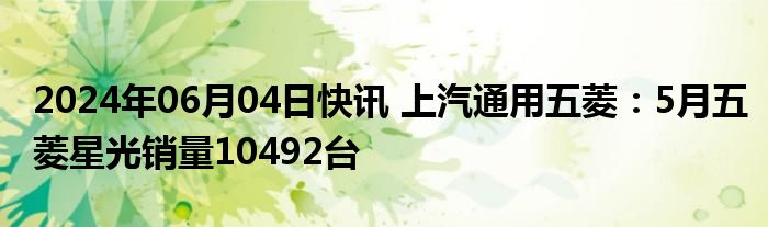 2024年06月04日快讯 上汽通用五菱：5月五菱星光销量10492台