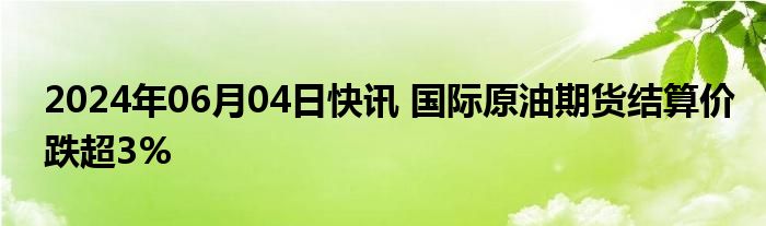 2024年06月04日快讯 国际原油期货结算价跌超3%