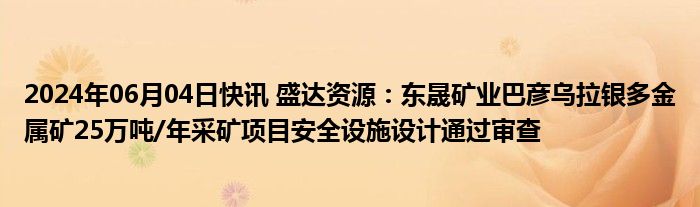 2024年06月04日快讯 盛达资源：东晟矿业巴彦乌拉银多金属矿25万吨/年采矿项目安全设施设计通过审查