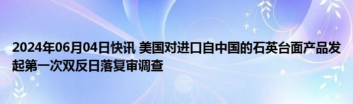 2024年06月04日快讯 美国对进口自中国的石英台面产品发起第一次双反日落复审调查