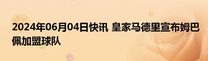 2024年06月04日快讯 皇家马德里宣布姆巴佩加盟球队