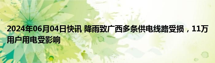 2024年06月04日快讯 降雨致广西多条供电线路受损，11万用户用电受影响