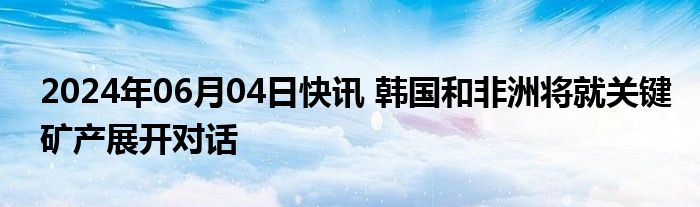 2024年06月04日快讯 韩国和非洲将就关键矿产展开对话