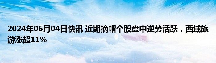 2024年06月04日快讯 近期摘帽个股盘中逆势活跃，西域旅游涨超11%